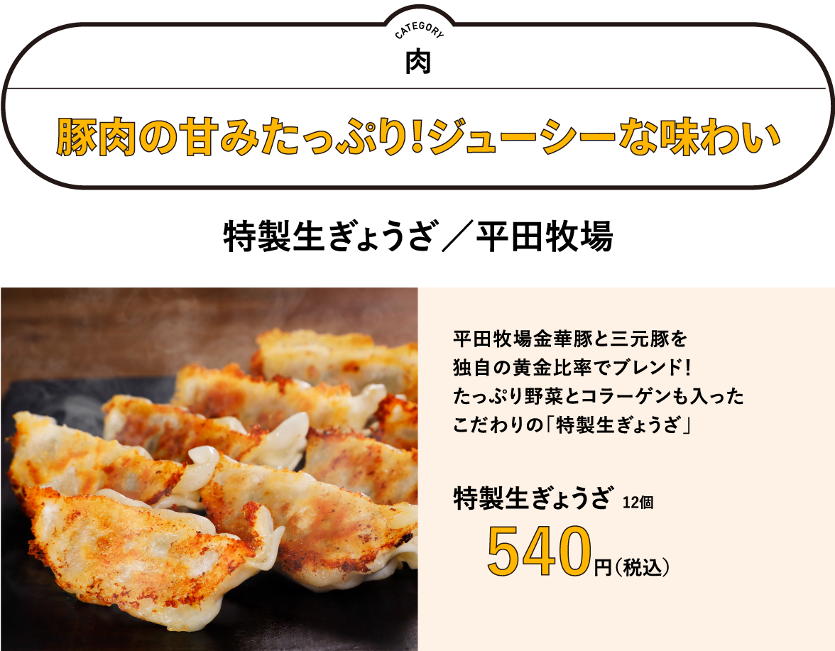 豚肉の甘みたっぷり！ジューシーな味わい「特製生ぎょうざ（平田牧場）」／平田牧場金華豚と三元豚を独自の黄金比率でブレンド！　たっぷり野菜とコラーゲンも入ったこだわりの「特製生ぎょうざ」　特製生ぎょうざ 12個　540円（税込）