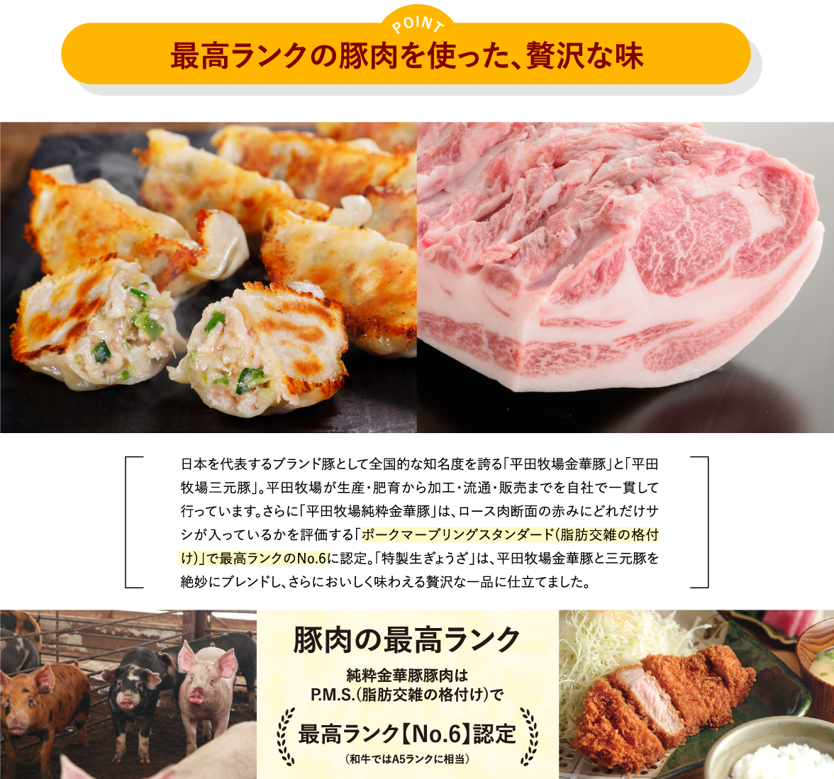 ポイント「最高ランクの豚肉を使った、贅沢な味」／日本を代表するブランド豚として全国的な知名度を誇る「平田牧場金華豚」と「平田牧場三元豚」。平田牧場が生産・肥育から加工・流通・販売までを自社で一貫して行っています。さらに「平田牧場純粋金華豚」は、ロース肉断面の赤みにどれだけサシが入っているかを評価する「ポークマーブリングスタンダード(脂肪交雑の格付け)」で最高ランクのNo.6に認定。「特製生ぎょうざ」は、平田牧場金華豚と三元豚を絶妙にブレンドし、さらにおいしく味わえる贅沢な一品に仕立てました。