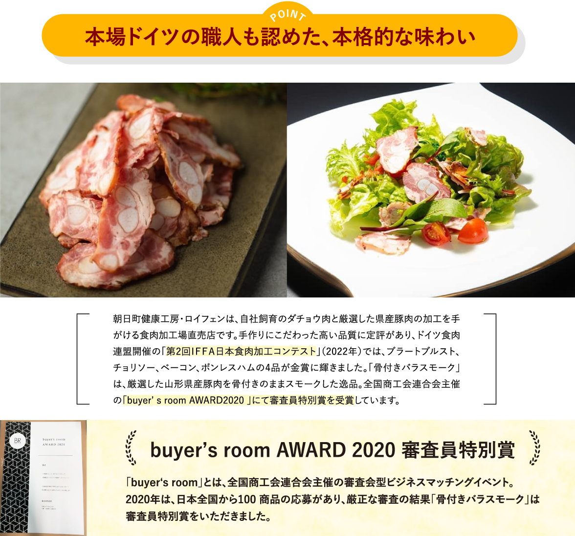 ポイント「本場ドイツの職人も認めた、本格的な味わい」／朝日町健康工房・ロイフェンは、自社飼育のダチョウ肉と厳選した県産豚肉の加工を手がける食肉加工場直売店です。手作りにこだわった高い品質に定評があり、ドイツ食肉連盟開催の「第2回ＩＦＦＡ日本食肉加工コンテスト」（2022年）では、ブラートブルスト、チョリソー、ベーコン、ボンレスハムの4品が金賞に輝きました。「骨付きバラスモーク」は、厳選した山形県産豚肉を骨付きのままスモークした逸品。全国商工会連合会主催の「buyer7s room AWARD2020 」にて審査員特別賞を受賞しています。