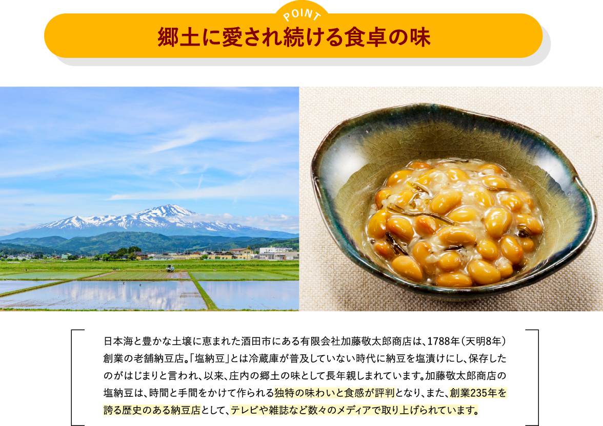 郷土に愛され続ける食卓の味　日本海と豊かな土壌に恵まれた酒田市にある有限会社加藤敬太郎商店は、1788年（天明8年） 創業の老舗納豆店。「塩納豆」とは冷蔵庫が普及していない時代に納豆を塩漬けにし、保存した のがはじまりと言われ、以来、庄内の郷土の味として長年親しまれています。加藤敬太郎商店の 塩納豆は、時間と手間をかけて作られる独特の味わいと食感が評判となり、また、創業235年を 誇る歴史のある納豆店として、テレビや雑誌など数々のメディアで取り上げられています。