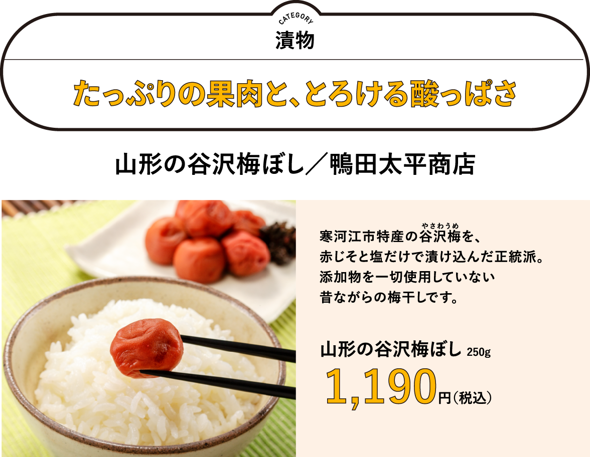たっぷりの果肉と、とろける酸っぱさ　山形の谷沢梅ぼし／鴨田太平商店　250g　1,190円（税込）　寒河江市特産の谷沢梅（やさわうめ）を、 赤じそと塩だけで漬け込んだ正統派。 添加物を一切使用していない 昔ながらの梅干しです。