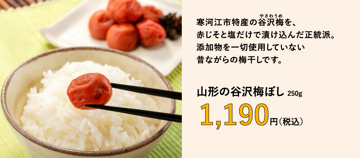 寒河江市特産の谷沢梅を、 赤じそと塩だけで漬け込んだ正統派。 添加物を一切使用していない 昔ながらの梅干しです。　山形の谷沢梅ぼし 250g　1,190円（税込）