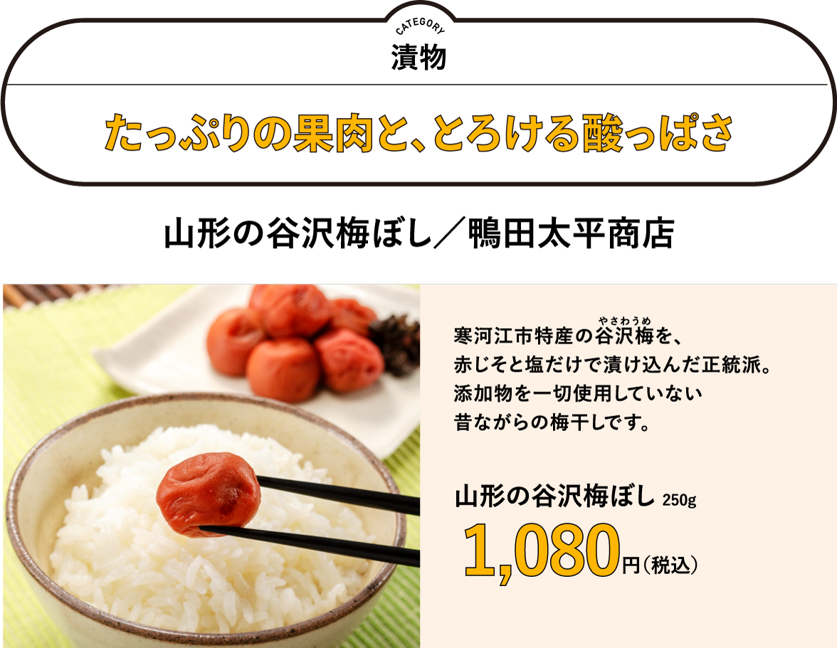 たっぷりの果肉と、とろける酸っぱさ　山形の谷沢梅ぼし／鴨田太平商店　250g　1,080円（税込）　寒河江市特産の谷沢梅（やさわうめ）を、 赤じそと塩だけで漬け込んだ正統派。 添加物を一切使用していない 昔ながらの梅干しです。