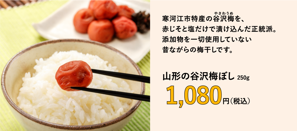 寒河江市特産の谷沢梅を、 赤じそと塩だけで漬け込んだ正統派。 添加物を一切使用していない 昔ながらの梅干しです。　山形の谷沢梅ぼし 250g　1,080円（税込）